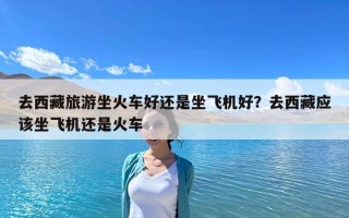 去西藏旅游坐火車好還是坐飛機好？去西藏應該坐飛機還是火車