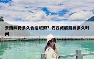 去西藏待多久合適旅游？去西藏旅游要多久時間