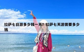 拉薩七日游多少錢(qián)一天？拉薩七天游需要多少錢(qián)