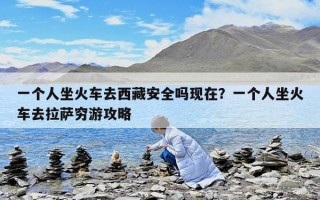 一個人坐火車去西藏安全嗎現在？一個人坐火車去拉薩窮游攻略