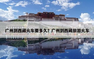 廣州到西藏火車要多久？廣州到西藏旅游火車