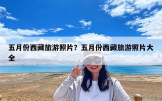 五月份西藏旅游照片？五月份西藏旅游照片大全
