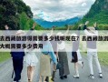 去西藏旅游得需要多少錢呢現(xiàn)在？去西藏旅游大概需要多少費用