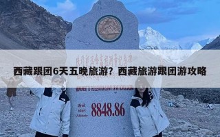 西藏跟團6天五晚旅游？西藏旅游跟團游攻略