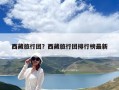 西藏旅行團？西藏旅行團排行榜最新