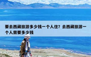 要去西藏旅游多少錢一個人住？去西藏旅游一個人需要多少錢