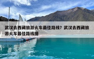 武漢去西藏旅游火車最佳路線？武漢去西藏旅游火車最佳路線圖