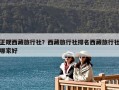 正規(guī)西藏旅行社？西藏旅行社排名西藏旅行社哪家好