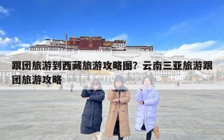 跟團(tuán)旅游到西藏旅游攻略圖？云南三亞旅游跟團(tuán)旅游攻略