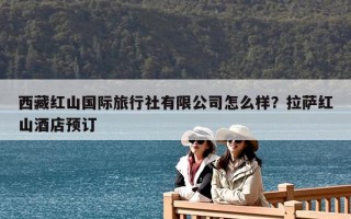 西藏紅山國際旅行社有限公司怎么樣？拉薩紅山酒店預(yù)訂