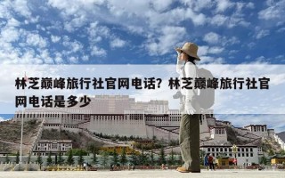 林芝巔峰旅行社官網(wǎng)電話？林芝巔峰旅行社官網(wǎng)電話是多少
