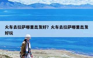 火車去拉薩哪里出發(fā)好？火車去拉薩哪里出發(fā)好玩