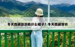 冬天西藏旅游戴什么帽子？冬天西藏穿衣