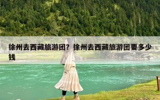 徐州去西藏旅游團？徐州去西藏旅游團要多少錢