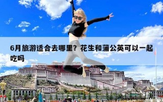 6月旅游適合去哪里？花生和蒲公英可以一起吃嗎