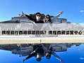攜程旅行西藏旅游團(tuán)隊(duì)？攜程西藏運(yùn)營中心