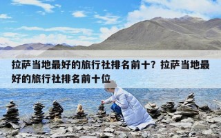 拉薩當地最好的旅行社排名前十？拉薩當地最好的旅行社排名前十位