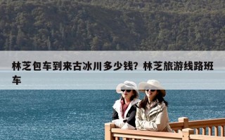 林芝包車到來古冰川多少錢？林芝旅游線路班車
