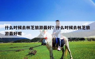 什么時候去林芝旅游最好？什么時候去林芝旅游最好呢