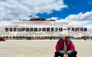 包含去拉薩旅游最少需要多少錢一個月的詞條 包含去拉薩旅游最少需要多少錢一個月的詞條