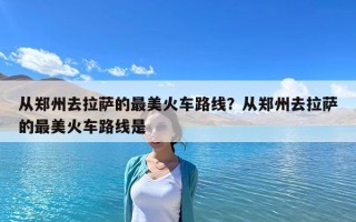 從鄭州去拉薩的最美火車路線？從鄭州去拉薩的最美火車路線是