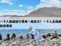一個(gè)人西藏旅行費(fèi)用一般多少？一個(gè)人去西藏旅游費(fèi)用
