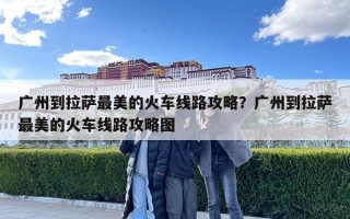 廣州到拉薩最美的火車線路攻略？廣州到拉薩最美的火車線路攻略圖