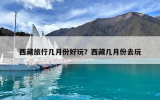 西藏旅行幾月份好玩？西藏幾月份去玩