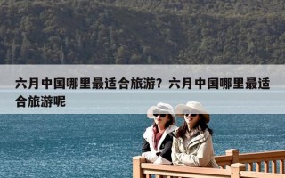 六月中國哪里最適合旅游？六月中國哪里最適合旅游呢