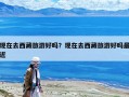現在去西藏旅游好嗎？現在去西藏旅游好嗎最近
