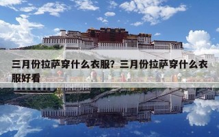 三月份拉薩穿什么衣服？三月份拉薩穿什么衣服好看
