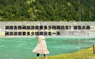 湖南去西藏旅游需要多少錢跟團(tuán)走？湖南去西藏旅游需要多少錢跟團(tuán)走一天