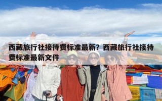 西藏旅行社接待費標(biāo)準(zhǔn)最新？西藏旅行社接待費標(biāo)準(zhǔn)最新文件