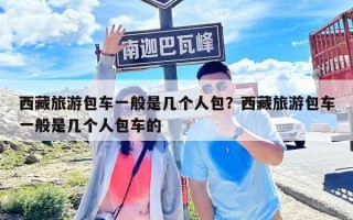 西藏旅游包車(chē)一般是幾個(gè)人包？西藏旅游包車(chē)一般是幾個(gè)人包車(chē)的