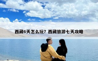 西藏6天怎么玩？西藏旅游七天攻略