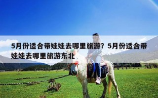 5月份適合帶娃娃去哪里旅游？5月份適合帶娃娃去哪里旅游東北
