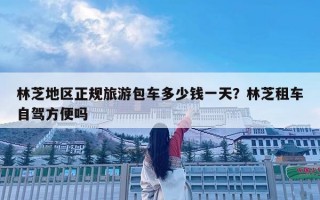 林芝地區正規旅游包車多少錢一天？林芝租車自駕方便嗎