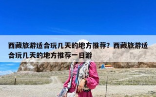 西藏旅游適合玩幾天的地方推薦？西藏旅游適合玩幾天的地方推薦一日游
