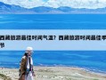 西藏旅游最佳時間氣溫？西藏旅游時間最佳季節