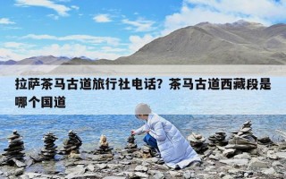 拉薩茶馬古道旅行社電話？茶馬古道西藏段是哪個國道