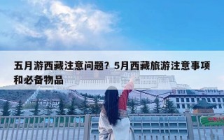 五月游西藏注意問題？5月西藏旅游注意事項和必備物品