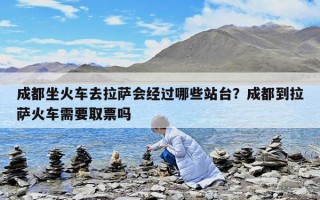 成都坐火車去拉薩會(huì)經(jīng)過(guò)哪些站臺(tái)？成都到拉薩火車需要取票嗎