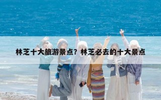 林芝十大旅游景點？林芝必去的十大景點