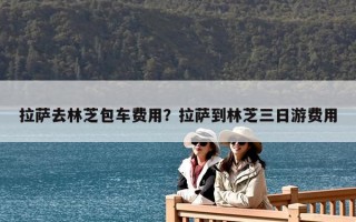 拉薩去林芝包車費用？拉薩到林芝三日游費用