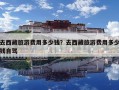 去西藏旅游費用多少錢？去西藏旅游費用多少錢自駕