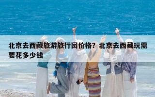 北京去西藏旅游旅行團價格？北京去西藏玩需要花多少錢
