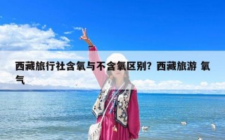 西藏旅行社含氧與不含氧區別？西藏旅游 氧氣