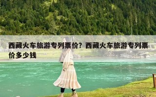 西藏火車(chē)旅游專(zhuān)列票價(jià)？西藏火車(chē)旅游專(zhuān)列票價(jià)多少錢(qián)