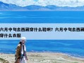 六月中旬去西藏穿什么鞋??？六月中旬去西藏穿什么衣服