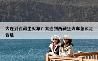 大連到西藏坐火車？大連到西藏坐火車怎么走合適